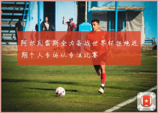 阿尔瓦雷斯全力备战世界杯拒绝近期个人专访以专注比赛