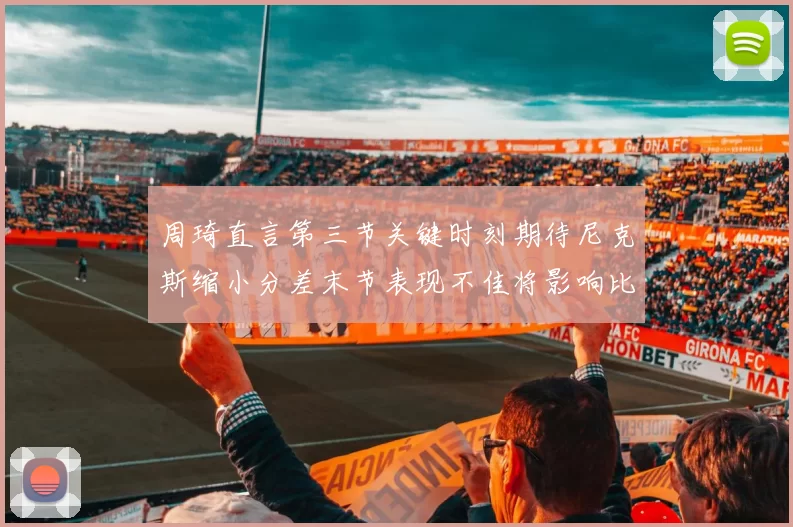 周琦直言第三节关键时刻期待尼克斯缩小分差末节表现不佳将影响比赛结果