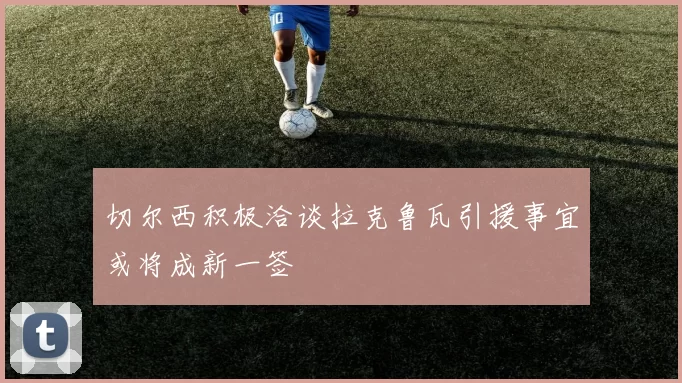切尔西积极洽谈拉克鲁瓦引援事宜或将成新一签