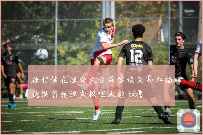独行侠在选秀大会前尝试交易加福德换首轮选秀权但未能如愿