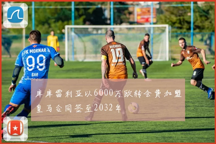 库库雷利亚以6000万欧转会费加盟皇马合同签至2032年