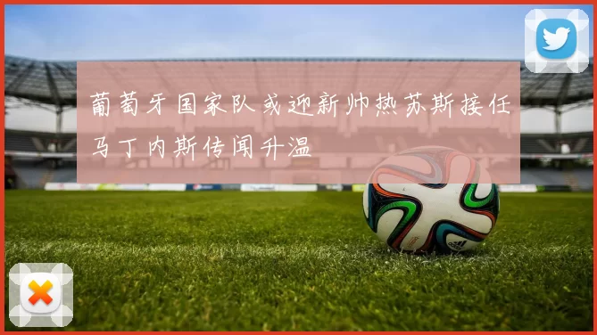 葡萄牙国家队或迎新帅热苏斯接任马丁内斯传闻升温