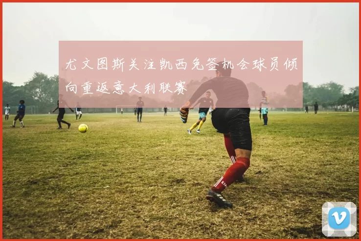尤文图斯关注凯西免签机会球员倾向重返意大利联赛