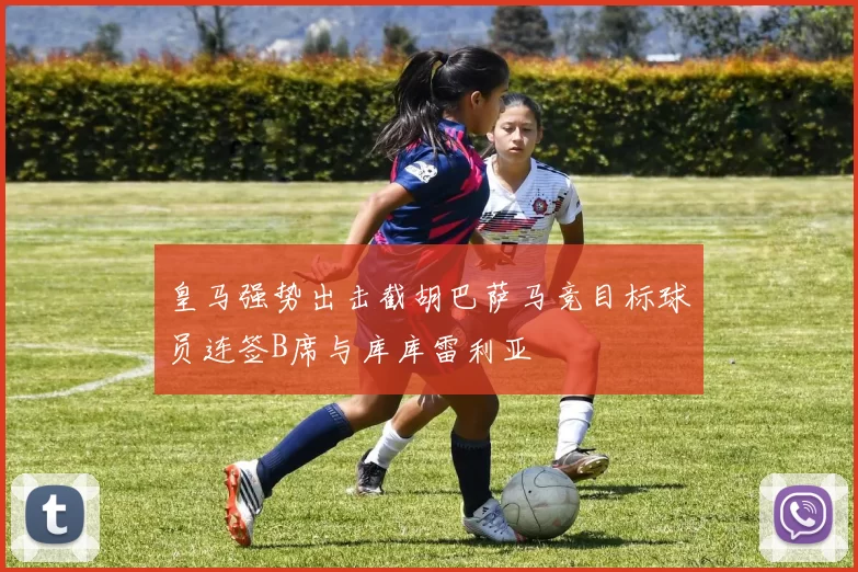 皇马强势出击截胡巴萨马竞目标球员连签B席与库库雷利亚