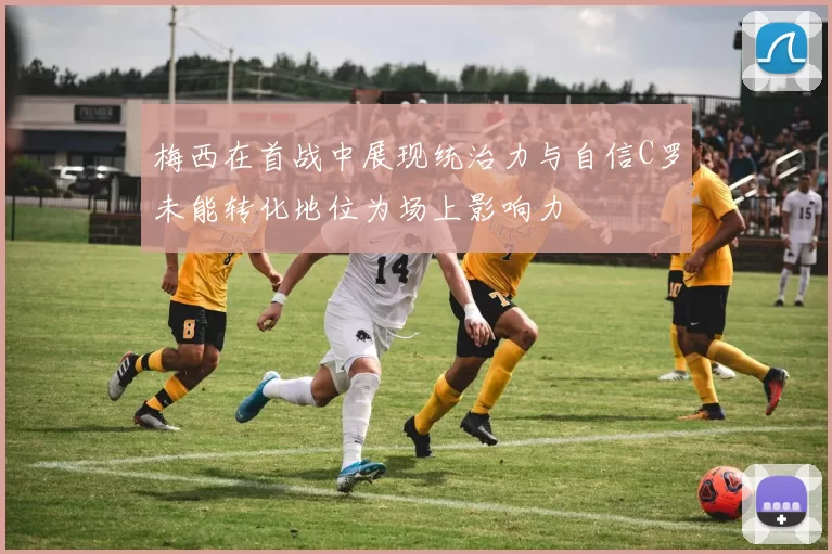 梅西在首战中展现统治力与自信C罗未能转化地位为场上影响力