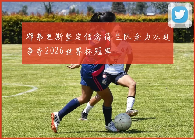 邓弗里斯坚定信念荷兰队全力以赴争夺2026世界杯冠军