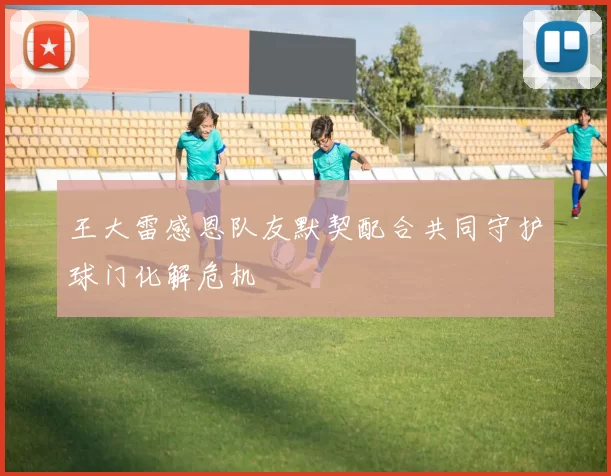 王大雷感恩队友默契配合共同守护球门化解危机