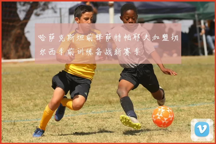 哈萨克斯坦前锋萨特帕耶夫加盟切尔西季前训练备战新赛季