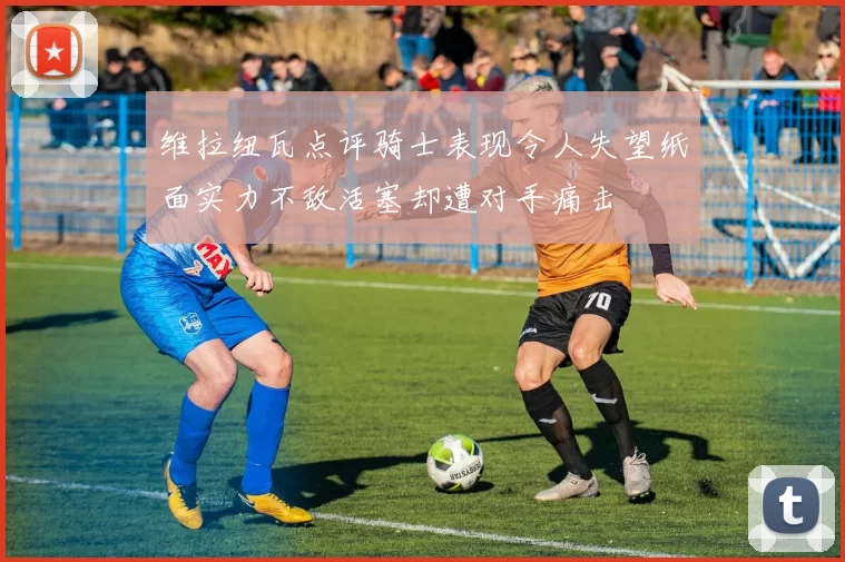 维拉纽瓦点评骑士表现令人失望纸面实力不敌活塞却遭对手痛击