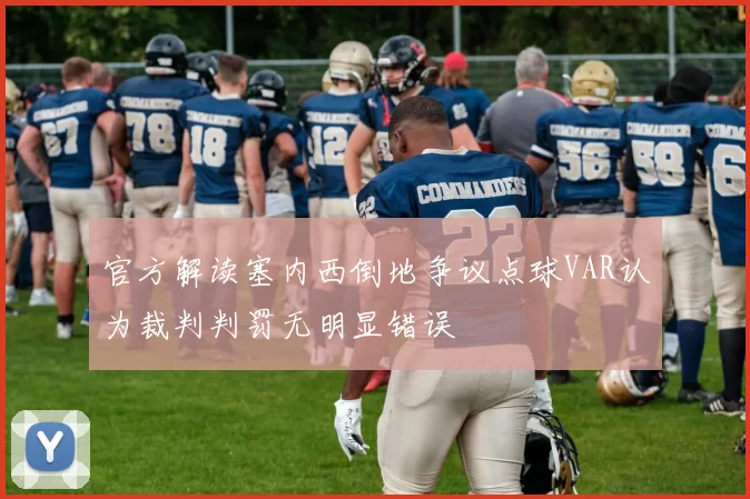 官方解读塞内西倒地争议点球VAR认为裁判判罚无明显错误