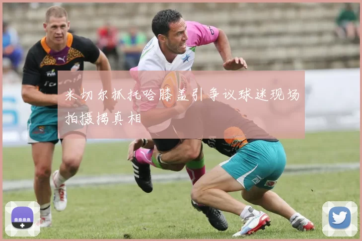 米切尔抓托哈膝盖引争议球迷现场拍摄揭真相
