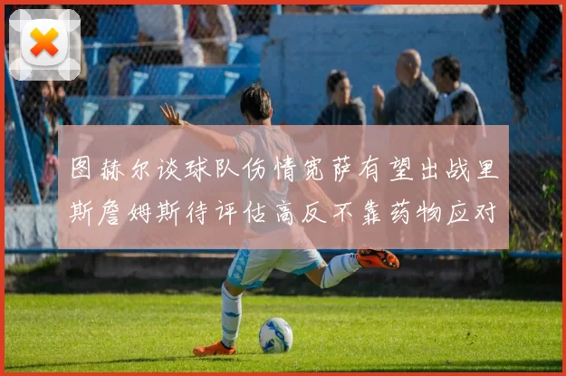 图赫尔谈球队伤情宽萨有望出战里斯詹姆斯待评估高反不靠药物应对