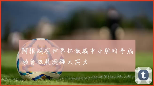 阿根廷在世界杯激战中小胜对手成功晋级展现强大实力