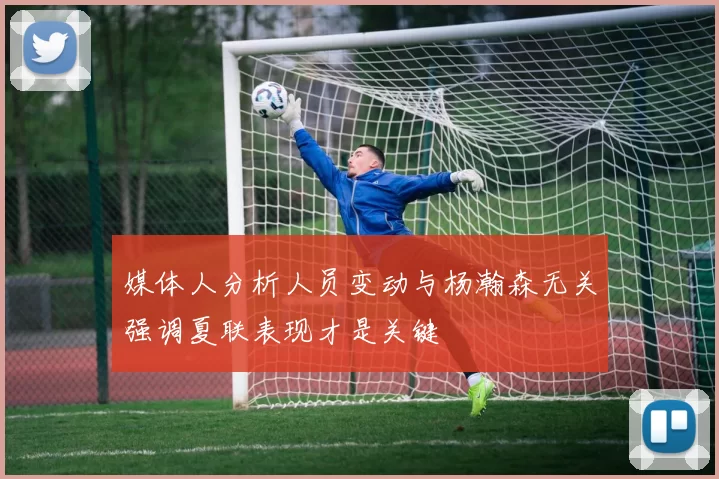 媒体人分析人员变动与杨瀚森无关强调夏联表现才是关键