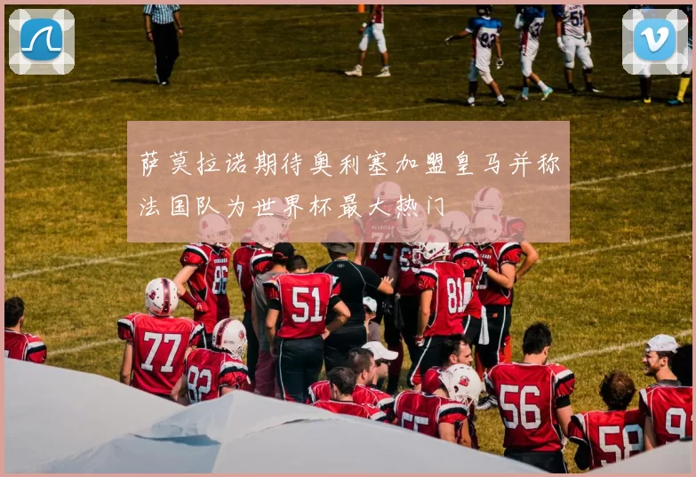 萨莫拉诺期待奥利塞加盟皇马并称法国队为世界杯最大热门