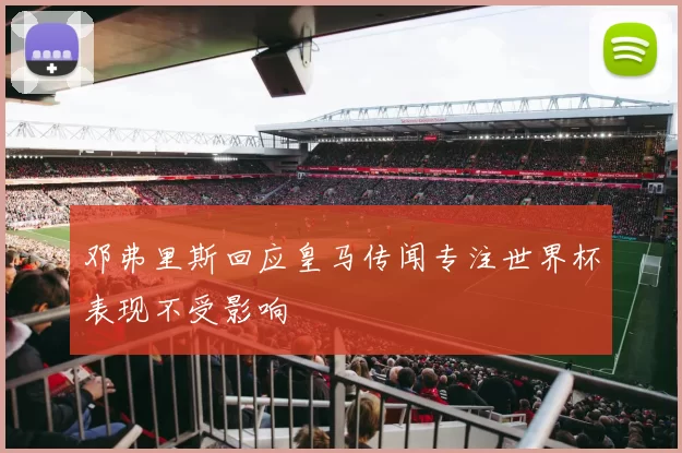 邓弗里斯回应皇马传闻专注世界杯表现不受影响