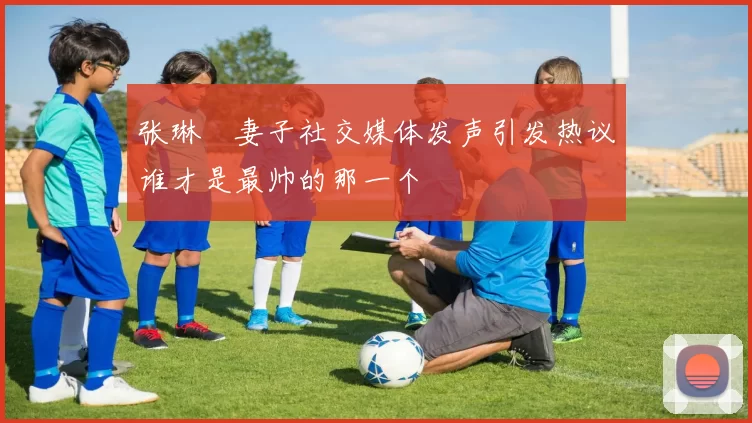 张琳芃妻子社交媒体发声引发热议谁才是最帅的那一个