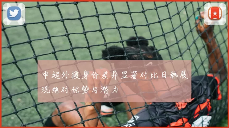 中超外援身价差异显著对比日韩展现绝对优势与潜力