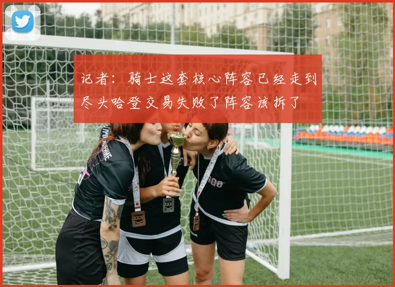 记者：骑士这套核心阵容已经走到尽头哈登交易失败了阵容该拆了