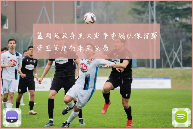 篮网或放弃里夫斯争夺战以保留薪资空间进行未来交易