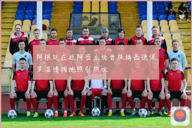 阿根廷在迈阿密主场晋级梅西德保罗温情拥抱照引热议