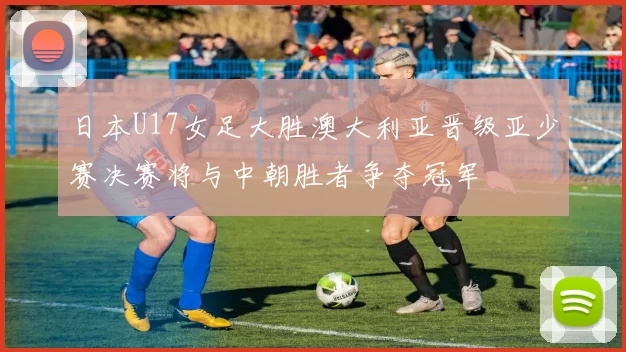 日本U17女足大胜澳大利亚晋级亚少赛决赛将与中朝胜者争夺冠军