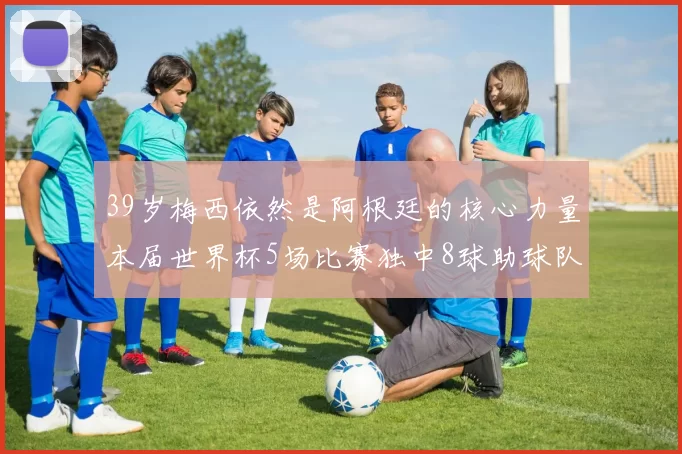 39岁梅西依然是阿根廷的核心力量本届世界杯5场比赛独中8球助球队狂轰14球