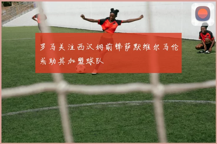 罗马关注西汉姆前锋萨默维尔马伦或助其加盟球队