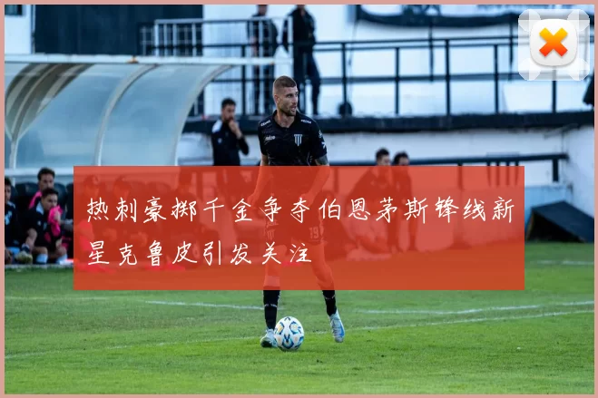 热刺豪掷千金争夺伯恩茅斯锋线新星克鲁皮引发关注