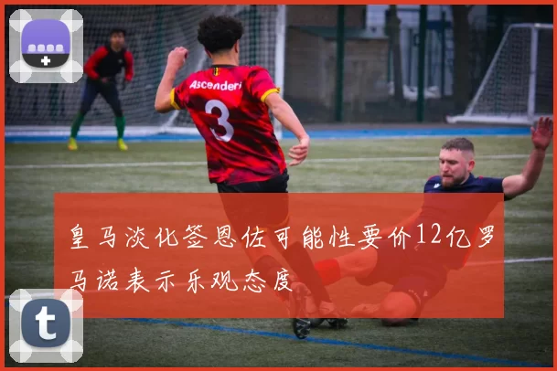 皇马淡化签恩佐可能性要价12亿罗马诺表示乐观态度