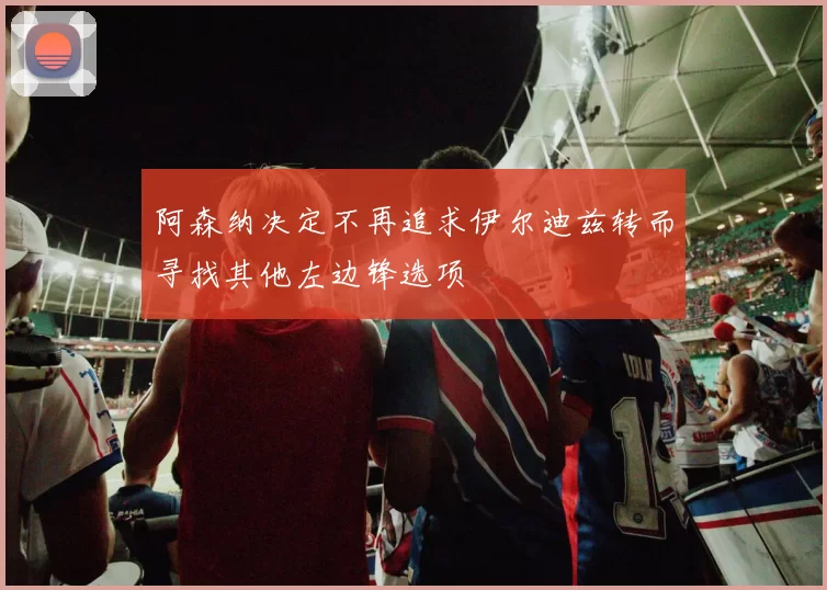 阿森纳决定不再追求伊尔迪兹转而寻找其他左边锋选项
