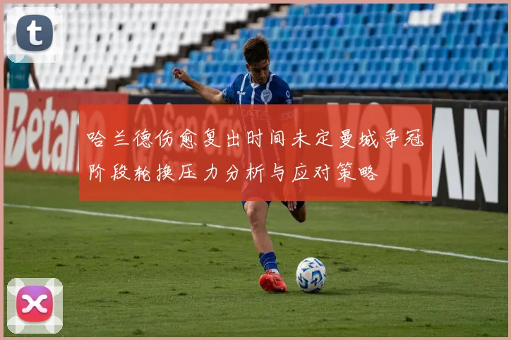 哈兰德伤愈复出时间未定曼城争冠阶段轮换压力分析与应对策略