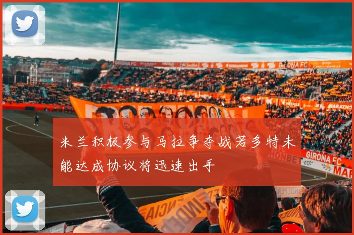 米兰积极参与马拉争夺战若多特未能达成协议将迅速出手